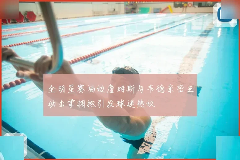 全明星赛场边詹姆斯与韦德亲密互动击掌拥抱引发球迷热议