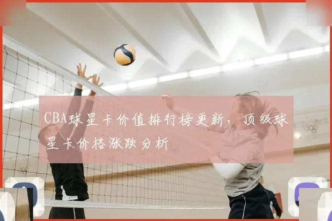 CBA球星卡价值排行榜更新，顶级球星卡价格涨跌分析